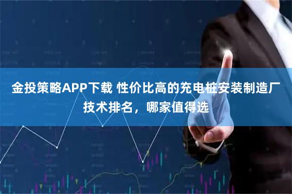 金投策略APP下载 性价比高的充电桩安装制造厂技术排名，哪家值得选