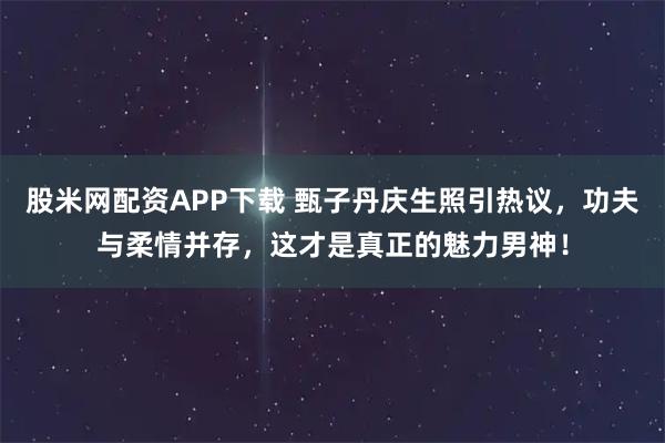 股米网配资APP下载 甄子丹庆生照引热议，功夫与柔情并存，这才是真正的魅力男神！