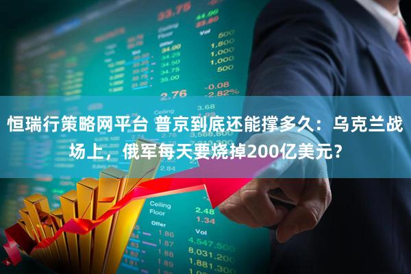 恒瑞行策略网平台 普京到底还能撑多久：乌克兰战场上，俄军每天要烧掉200亿美元？