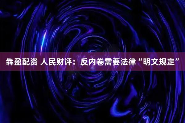犇盈配资 人民财评：反内卷需要法律“明文规定”