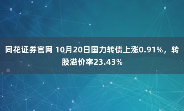 同花证券官网 10月20日国力转债上涨0.91%，转股溢价率23.43%