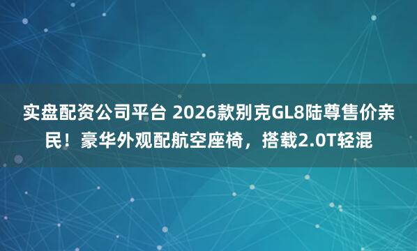 实盘配资公司平台 2026款别克GL8陆尊售价亲民！豪华外观配航空座椅，搭载2.0T轻混