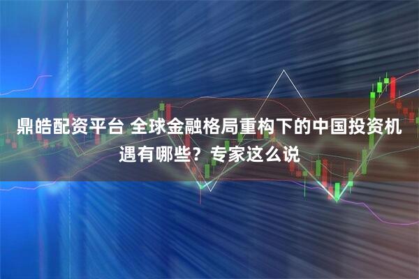 鼎皓配资平台 全球金融格局重构下的中国投资机遇有哪些？专家这么说