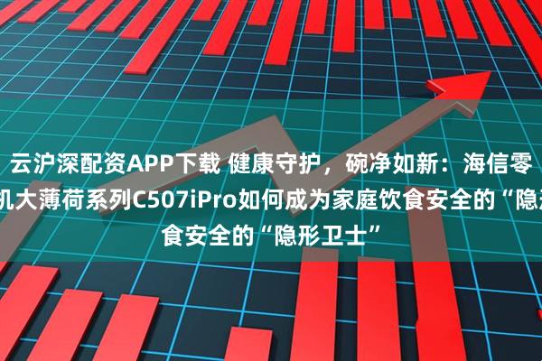 云沪深配资APP下载 健康守护，碗净如新：海信零菌洗碗机大薄荷系列C507iPro如何成为家庭饮食安全的“隐形卫士”