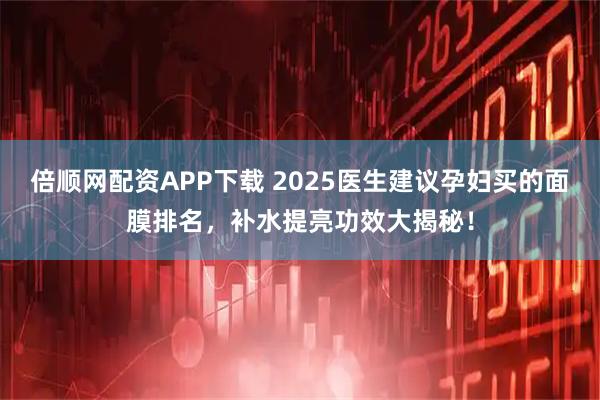 倍顺网配资APP下载 2025医生建议孕妇买的面膜排名，补水提亮功效大揭秘！