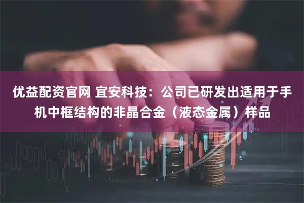 优益配资官网 宜安科技：公司已研发出适用于手机中框结构的非晶合金（液态金属）样品