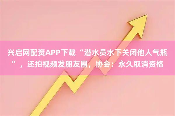 兴启网配资APP下载 “潜水员水下关闭他人气瓶” ，还拍视频发朋友圈，协会：永久取消资格