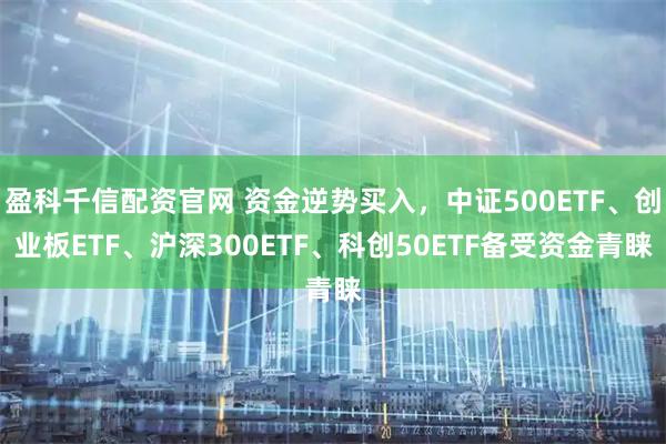 盈科千信配资官网 资金逆势买入，中证500ETF、创业板ETF、沪深300ETF、科创50ETF备受资金青睐