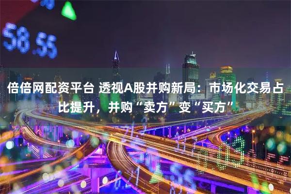 倍倍网配资平台 透视A股并购新局：市场化交易占比提升，并购“卖方”变“买方”