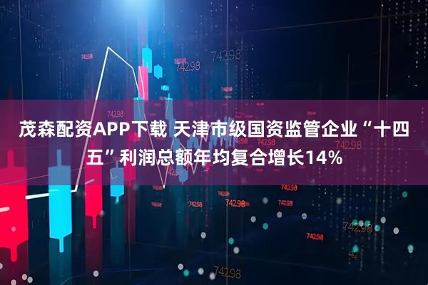 茂森配资APP下载 天津市级国资监管企业“十四五”利润总额年均复合增长14%