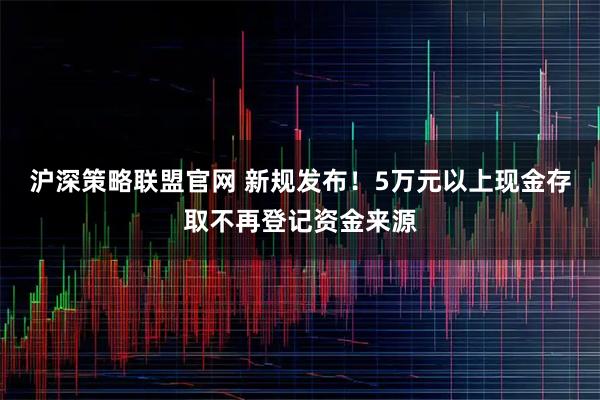 沪深策略联盟官网 新规发布！5万元以上现金存取不再登记资金来源