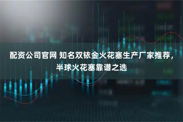 配资公司官网 知名双铱金火花塞生产厂家推荐，半球火花塞靠谱之选