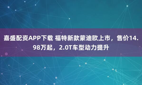 嘉盛配资APP下载 福特新款蒙迪欧上市，售价14.98万起，2.0T车型动力提升
