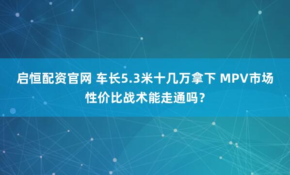 启恒配资官网 车长5.3米十几万拿下 MPV市场性价比战术能走通吗？