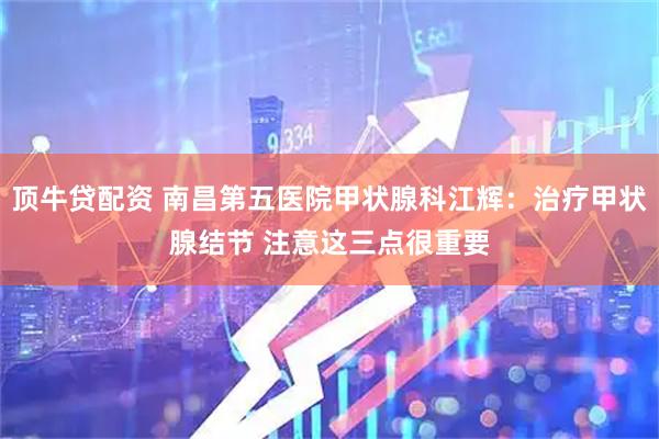 顶牛贷配资 南昌第五医院甲状腺科江辉：治疗甲状腺结节 注意这三点很重要