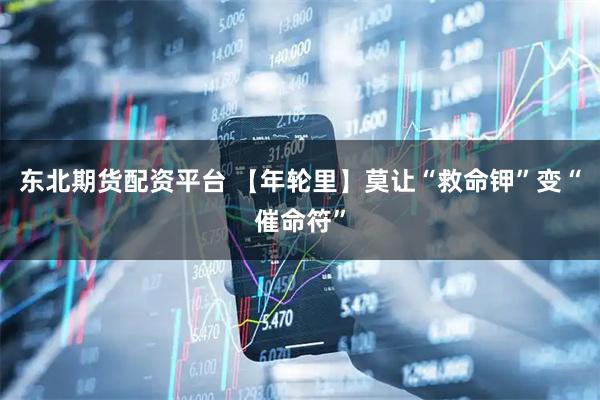东北期货配资平台 【年轮里】莫让“救命钾”变“催命符”