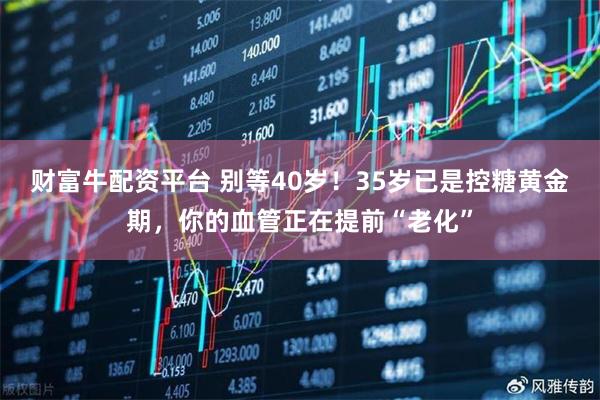 财富牛配资平台 别等40岁！35岁已是控糖黄金期，你的血管正在提前“老化”