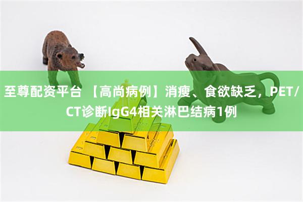 至尊配资平台 【高尚病例】消瘦、食欲缺乏，PET/CT诊断IgG4相关淋巴结病1例