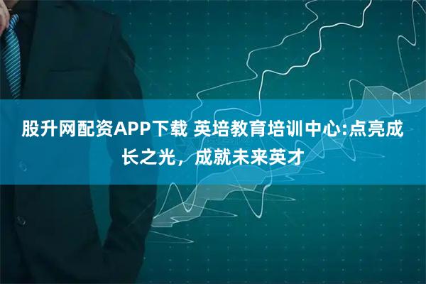 股升网配资APP下载 英培教育培训中心:点亮成长之光，成就未来英才