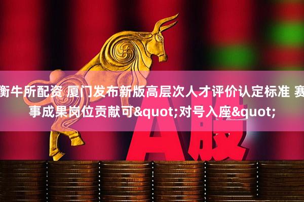 衡牛所配资 厦门发布新版高层次人才评价认定标准 赛事成果岗位贡献可"对号入座"