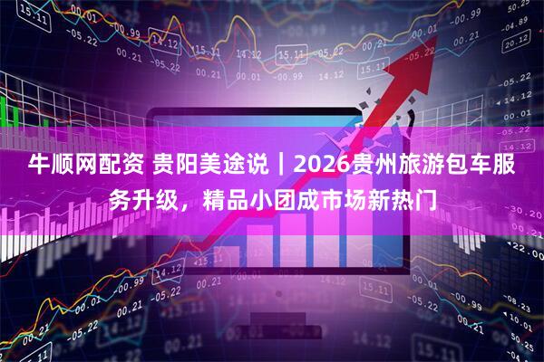 牛顺网配资 贵阳美途说｜2026贵州旅游包车服务升级，精品小团成市场新热门