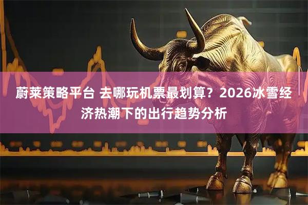 蔚莱策略平台 去哪玩机票最划算？2026冰雪经济热潮下的出行趋势分析