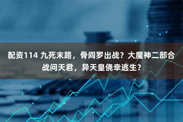 配资114 九死末路，骨阎罗出战？大魔神二部合战问天君，异天皇侥幸逃生？