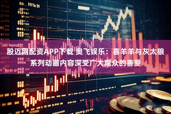 股迈网配资APP下载 奥飞娱乐：喜羊羊与灰太狼系列动画内容深受广大观众的喜爱