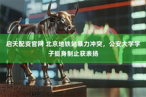 启天配资官网 北京地铁站暴力冲突，公安大学学子挺身制止获表扬