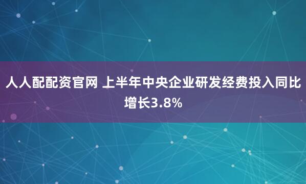 人人配配资官网 上半年中央企业研发经费投入同比增长3.8%