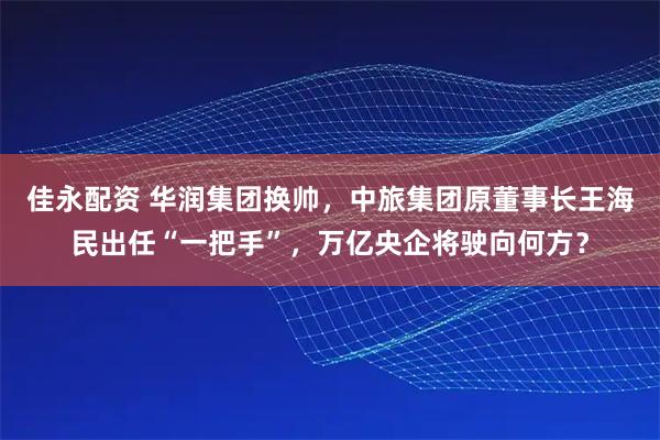 佳永配资 华润集团换帅，中旅集团原董事长王海民出任“一把手”，万亿央企将驶向何方？