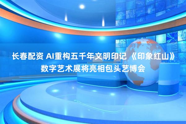 长春配资 AI重构五千年文明印记 《印象红山》数字艺术展将亮相包头艺博会