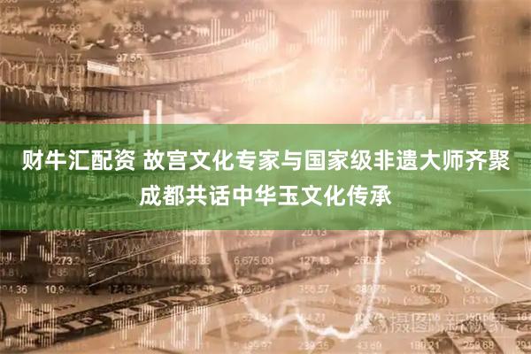财牛汇配资 故宫文化专家与国家级非遗大师齐聚成都共话中华玉文化传承